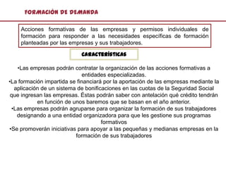FORMACIÓN DE DEMANDA

    Acciones formativas de las empresas y permisos individuales de
    formación para responder a las necesidades específicas de formación
    planteadas por las empresas y sus trabajadores.

                            Características

   •Las empresas podrán contratar la organización de las acciones formativas a
                              entidades especializadas.
•La formación impartida se financiará por la aportación de las empresas mediante la
  aplicación de un sistema de bonificaciones en las cuotas de la Seguridad Social
 que ingresan las empresas. Éstas podrán saber con antelación qué crédito tendrán
           en función de unos baremos que se basan en el año anterior.
 •Las empresas podrán agruparse para organizar la formación de sus trabajadores
   designando a una entidad organizadora para que les gestione sus programas
                                     formativos
•Se promoverán iniciativas para apoyar a las pequeñas y medianas empresas en la
                          formación de sus trabajadores
 