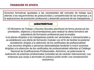 FORMACIÓN DE OFERTA

Acciones formativas ajustadas a las necesidades del mercado de trabajo que
atiende a los requerimientos de productividad y competitividad de las empresas y a
la aspiraciones de promoción profesional y desarrollo personal de los trabajadores.

                            Características

  • El Ministerio de Trabajo y Asuntos Sociales planificará de forma plurianual las
   prioridades, objetivos y recomendaciones para realizar la oferta formativa del
                 subsistema de formación profesional para el empleo
•Los planes dirigidos a los trabajadores podrán ser sectoriales o intersectoriales y
 se establecerá una oferta de formación modular con el fin de facilitar la posterior
      acreditación dirigida a la obtención de los certificados de profesionalidad
   •Las acciones dirigidas a personas desempleadas tenderán a incluir acciones
dirigidas a la obtención de los certificados de profesionalidad referidos al Catálogo
       Nacional de Cualificaciones Profesionales. Asimismo, se potenciarán la
realización de prácticas profesionales (incluidas las de carácter internacional). Las
   empresas que acoja a alumnado en práctica podrá recibir una compensación
                                       económica
 
