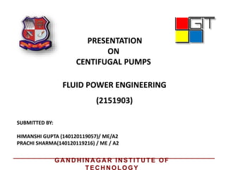 PRESENTATION
ON
CENTIFUGAL PUMPS
FLUID POWER ENGINEERING
SUBMITTED BY:
HIMANSHI GUPTA (140120119057)/ ME/A2
PRACHI SHARMA(140120119216) / ME / A2
(2151903)
GA N D H IN A GA R IN STITU TE OF
TEC H N OLOGY
 
