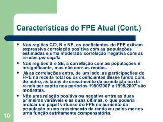 Características do FPE Atual (Cont.)

        Nas regiões CO, N e NE, os coeficientes do FPE exibem
         expressiva correlação positiva com as populações
         estimadas e uma moderada correlação negativa com as
         rendas per capita.
        Nas regiões S e SE, a correlação com as populações é
         insignificante, mas não com as rendas.
        Já as correlações entre, de um lado, as participações do
         FPE na receita total ou os coeficientes desse fundo com,
         de outro, as taxas de crescimento da população ou da
         renda per capita nos períodos 1990/2007 e 1995/2007 são
         modestas.
        Não uma relação positiva ou negativa entre as duas
         primeiras variáveis e as duas últimas, o que poderia
         indicar um papel virtuoso do FPE no aumento da
         população ou no crescimento da renda ou pelos menos
         uma função estritamente compensatória.
10
 