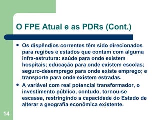 O FPE Atual e as PDRs (Cont.)

        Os dispêndios correntes têm sido direcionados
         para regiões e estados que contam com alguma
         infra-estrutura: saúde para onde existem
         hospitais; educação para onde existem escolas;
         seguro-desemprego para onde existe emprego; e
         transporte para onde existem estradas.
        A variável com real potencial transformador, o
         investimento público, contudo, tornou-se
         escassa, restringindo a capacidade do Estado de
         alterar a geografia econômica existente.
14
 