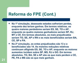 Reforma do FPE (Cont.)

        Na 1ª simulação, dezessete estados sofreriam perdas,
         enquanto dez teriam ganhos. Em termos relativos, os
         quatro maiores perdedores seriam ES, SE, TO e AP,
         enquanto os quatro maiores ganhadores seriam SP, RJ,
         MT e CE. Em termos absolutos, os mais prejudicados
         seriam TO, SE, AP e RN e os mais beneficiados seriam BA,
         CE, SP e PA.
        Na 2ª simulação, os entes prejudicados são 13 e o
         beneficiados são 14. As maiores reduções relativas
         continuam afligindo ES, SE, TO e AP, enquanto os maiores
         aumentos incidem sobre SP, MS, RJ e GO. Em termos
         absolutos, TO, BA, SE e AP são os que mais perdem e CE,
         PE, PA e MS são os que mais ganham.
21
 