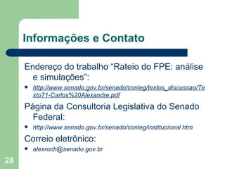 Informações e Contato

     Endereço do trabalho “Rateio do FPE: análise
       e simulações”:
        http://www.senado.gov.br/senado/conleg/textos_discussao/Te
         xto71-Carlos%20Alexandre.pdf
     Página da Consultoria Legislativa do Senado
       Federal:
        http://www.senado.gov.br/senado/conleg/institucional.htm
     Correio eletrônico:
        alexroch@senado.gov.br
28
 