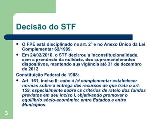 Decisão do STF
     O FPE está disciplinado no art. 2º e no Anexo Único da Lei
      Complementar 62/1989.
     Em 24/02/2010, o STF declarou a inconstitucionalidade,
      sem a pronúncia da nulidade, dos supramencionados
      dispositivos, mantendo sua vigência até 31 de dezembro
      de 2012.
    Constituição Federal de 1988:
     Art. 161, inciso II: cabe à lei complementar estabelecer
      normas sobre a entrega dos recursos de que trata o art.
      159, especialmente sobre os critérios de rateio dos fundos
      previstos em seu inciso I, objetivando promover o
      equilíbrio sócio-econômico entre Estados e entre
      Municípios.
3
 