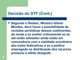 Decisão do STF (Cont.)

       Segundo o Relator, Ministro Gilmar
        Mendes, deve haver a possibilidade de
        revisões periódicas desses coeficientes,
        de modo a se avaliar criticamente se os
        até então adotados ainda estão em
        consonância com a realidade econômica
        dos entes federativos e se a política
        empregada na distribuição dos recursos
        produziu o efeito desejado.
4
 