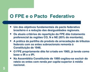 O FPE e o Pacto Federativo

       Um dos objetivos fundamentais do pacto federativo
        brasileiro é a redução das desigualdades regionais.
       Os atuais critérios de repartição do FPE dão tratamento
        preferencial às regiões CO, N e NE (85% do montante).
       A prática da partilha do produto da arrecadação de tributos
        federais com os entes subnacionais remonta à
        Constituição de 1946.
       O FPE propriamente dito foi criado em 1965, já tendo como
        base o IR e o IPI.
       Na Assembléia Constituinte de 1988 cogitou-se excluir do
        rateio os entes com renda per capita superior à média
        nacional.
5
 