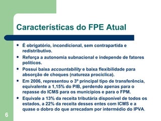 Características do FPE Atual

       É obrigatório, incondicional, sem contrapartida e
        redistributivo.
       Reforça a autonomia subnacional e independe de fatores
        políticos.
       Possui baixa accountability e baixa flexibilidade para
        absorção de choques (natureza procíclica).
       Em 2006, representou o 3º principal tipo de transferência,
        equivalente a 1,15% do PIB, perdendo apenas para o
        repasse do ICMS para os municípios e para o FPM.
       Equivale a 13% da receita tributária disponível de todos os
        estados, a 22% da receita desses entes com ICMS e a
        quase o dobro do que arrecadam por intermédio do IPVA.
6
 
