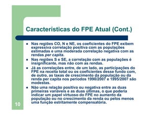 Características do FPE Atual (Cont.)

      Nas regiões CO, N e NE, os coeficientes do FPE exibem
      expressiva correlação positiva com as populações
      estimadas e uma moderada correlação negativa com as
      rendas per capita.
      Nas regiões S e SE, a correlação com as populações é
      insignificante, mas não com as rendas.
      Já as correlações entre, de um lado, as participações do
      FPE na receita total ou os coeficientes desse fundo com,
      de outro, as taxas de crescimento da população ou da
      renda per capita nos períodos 1990/2007 e 1995/2007 são
      modestas.
      Não uma relação positiva ou negativa entre as duas
      primeiras variáveis e as duas últimas, o que poderia
      indicar um papel virtuoso do FPE no aumento da
      população ou no crescimento da renda ou pelos menos
      uma função estritamente compensatória.
10
 