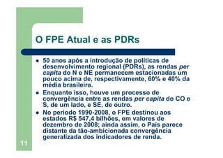 O FPE Atual e as PDRs

      50 anos após a introdução de políticas de
      desenvolvimento regional (PDRs), as rendas per
      capita do N e NE permanecem estacionadas um
      pouco acima de, respectivamente, 60% e 40% da
      média brasileira.
      Enquanto isso, houve um processo de
      convergência entre as rendas per capita do CO e
      S, de um lado, e SE, de outro.
      No período 1990-2008, o FPE destinou aos
      estados R$ 547,4 bilhões, em valores de
      dezembro de 2008; ainda assim, o País parece
      distante da tão-ambicionada convergência
      generalizada dos indicadores de renda.
11
 