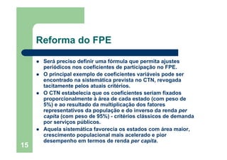 Reforma do FPE

      Será preciso definir uma fórmula que permita ajustes
      periódicos nos coeficientes de participação no FPE.
      O principal exemplo de coeficientes variáveis pode ser
      encontrado na sistemática prevista no CTN, revogada
      tacitamente pelos atuais critérios.
      O CTN estabelecia que os coeficientes seriam fixados
      proporcionalmente à área de cada estado (com peso de
      5%) e ao resultado da multiplicação dos fatores
      representativos da população e do inverso da renda per
      capita (com peso de 95%) - critérios clássicos de demanda
      por serviços públicos.
      Aquela sistemática favorecia os estados com área maior,
      crescimento populacional mais acelerado e pior
      desempenho em termos de renda per capita.
15
 