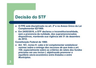 Decisão do STF

      O FPE está disciplinado no art. 2º e no Anexo Único da Lei
      Complementar 62/1989.
      Em 24/02/2010, o STF declarou a inconstitucionalidade,
      sem a pronúncia da nulidade, dos supramencionados
      dispositivos, mantendo sua vigência até 31 de dezembro
      de 2012.
    Constituição Federal de 1988:
      Art. 161, inciso II: cabe à lei complementar estabelecer
      normas sobre a entrega dos recursos de que trata o art.
      159, especialmente sobre os critérios de rateio dos fundos
      previstos em seu inciso I, objetivando promover o
      equilíbrio sócio-econômico entre Estados e entre
      Municípios.
3
 