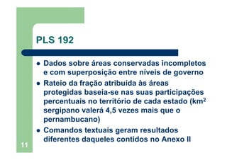 11
PLS 192
Dados sobre áreas conservadas incompletos
e com superposição entre níveis de governo
Rateio da fração atribuída às áreas
protegidas baseia-se nas suas participações
percentuais no território de cada estado (km2
sergipano valerá 4,5 vezes mais que o
pernambucano)
Comandos textuais geram resultados
diferentes daqueles contidos no Anexo II
 