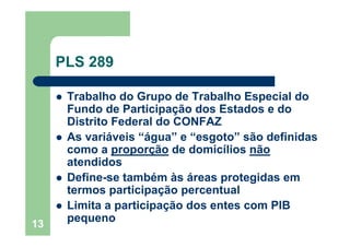 13
PLS 289
Trabalho do Grupo de Trabalho Especial do
Fundo de Participação dos Estados e do
Distrito Federal do CONFAZ
As variáveis “água” e “esgoto” são definidas
como a proporção de domicílios não
atendidos
Define-se também às áreas protegidas em
termos participação percentual
Limita a participação dos entes com PIB
pequeno
 