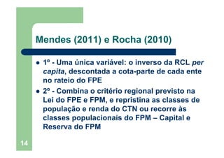 14
Mendes (2011) e Rocha (2010)
1º - Uma única variável: o inverso da RCL per
capita, descontada a cota-parte de cada ente
no rateio do FPE
2º - Combina o critério regional previsto na
Lei do FPE e FPM, e repristina as classes de
população e renda do CTN ou recorre às
classes populacionais do FPM – Capital e
Reserva do FPM
 