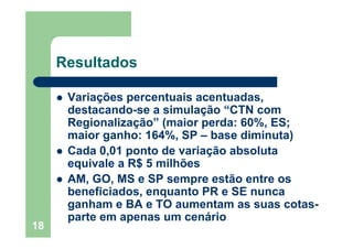18
Resultados
Variações percentuais acentuadas,
destacando-se a simulação “CTN com
Regionalização” (maior perda: 60%, ES;
maior ganho: 164%, SP – base diminuta)
Cada 0,01 ponto de variação absoluta
equivale a R$ 5 milhões
AM, GO, MS e SP sempre estão entre os
beneficiados, enquanto PR e SE nunca
ganham e BA e TO aumentam as suas cotas-
parte em apenas um cenário
 