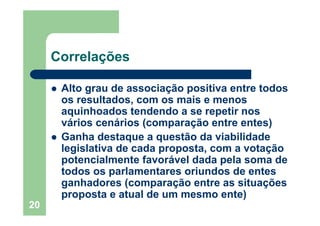20
Correlações
Alto grau de associação positiva entre todos
os resultados, com os mais e menos
aquinhoados tendendo a se repetir nos
vários cenários (comparação entre entes)
Ganha destaque a questão da viabilidade
legislativa de cada proposta, com a votação
potencialmente favorável dada pela soma de
todos os parlamentares oriundos de entes
ganhadores (comparação entre as situações
proposta e atual de um mesmo ente)
 