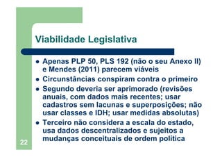 22
Viabilidade Legislativa
Apenas PLP 50, PLS 192 (não o seu Anexo II)
e Mendes (2011) parecem viáveis
Circunstâncias conspiram contra o primeiro
Segundo deveria ser aprimorado (revisões
anuais, com dados mais recentes; usar
cadastros sem lacunas e superposições; não
usar classes e IDH; usar medidas absolutas)
Terceiro não considera a escala do estado,
usa dados descentralizados e sujeitos a
mudanças conceituais de ordem política
 