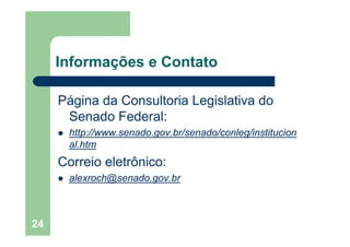 24
Informações e Contato
Página da Consultoria Legislativa do
Senado Federal:
http://www.senado.gov.br/senado/conleg/institucion
al.htm
Correio eletrônico:
alexroch@senado.gov.br
 