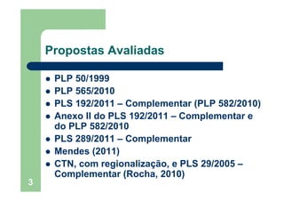 3
Propostas Avaliadas
PLP 50/1999
PLP 565/2010
PLS 192/2011 – Complementar (PLP 582/2010)
Anexo II do PLS 192/2011 – Complementar e
do PLP 582/2010
PLS 289/2011 – Complementar
Mendes (2011)
CTN, com regionalização, e PLS 29/2005 –
Complementar (Rocha, 2010)
 