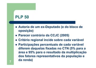 7
PLP 50
Autoria de um ex-Deputado (e do bloco de
oposição)
Parecer contrário da CCJC (2005)
Critério regional incide sobre cada variável
Participações percentuais de cada variável
diferem daquelas fixadas no CTN (5% para a
área e 95% para o resultado da multiplicação
dos fatores representativos da população e
da renda)
 