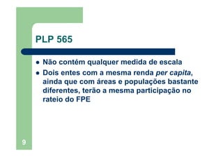 9
PLP 565
Não contém qualquer medida de escala
Dois entes com a mesma renda per capita,
ainda que com áreas e populações bastante
diferentes, terão a mesma participação no
rateio do FPE
 