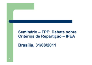 1
Seminário – FPE: Debate sobre
Critérios de Repartição – IPEA
Brasília, 31/08/2011
 