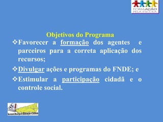 Objetivos do Programa
Favorecer a formação dos agentes e
parceiros para a correta aplicação dos
recursos;
Divulgar ações e programas do FNDE; e
Estimular a participação cidadã e o
controle social.
 