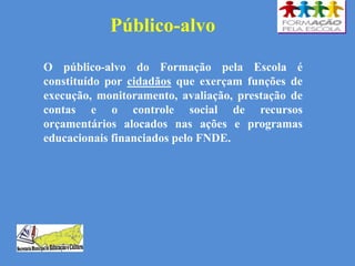 Público-alvo
O público-alvo do Formação pela Escola é
constituído por cidadãos que exerçam funções de
execução, monitoramento, avaliação, prestação de
contas e o controle social de recursos
orçamentários alocados nas ações e programas
educacionais financiados pelo FNDE.
 