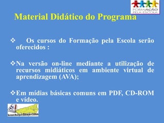 Material Didático do Programa
 Os cursos do Formação pela Escola serão
oferecidos :
Na versão on-line mediante a utilização de
recursos midiáticos em ambiente virtual de
aprendizagem (AVA);
Em mídias básicas comuns em PDF, CD-ROM
e vídeo.
 