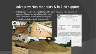 Advocacy: Non-monetary & in-kind support
 Public Sector – Advocacies lead to favorable policy issuances from government
agencies: Allowing the use of geotextiles made
from coconut coir by enterprises of the poor
for public works (erosion & slope control).
 
