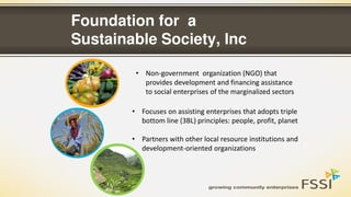 Foundation for a
Sustainable Society, Inc
• Non-government organization (NGO) that
provides development and financing assistance
to social enterprises of the marginalized sectors
• Focuses on assisting enterprises that adopts triple
bottom line (3BL) principles: people, profit, planet
• Partners with other local resource institutions and
development-oriented organizations
 
