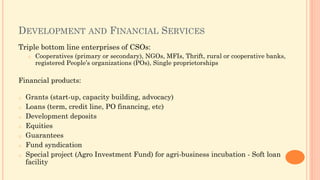 DEVELOPMENT AND FINANCIAL SERVICES
Triple bottom line enterprises of CSOs:
o Cooperatives (primary or secondary), NGOs, MFIs, Thrift, rural or cooperative banks,
registered People’s organizations (POs), Single proprietorships
Financial products:
o Grants (start-up, capacity building, advocacy)
o Loans (term, credit line, PO financing, etc)
o Development deposits
o Equities
o Guarantees
o Fund syndication
o Special project (Agro Investment Fund) for agri-business incubation - Soft loan
facility
 