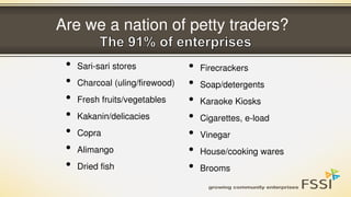 Are we a nation of petty traders?
• Sari-sari stores
• Charcoal (uling/firewood)
• Fresh fruits/vegetables
• Kakanin/delicacies
• Copra
• Alimango
• Dried fish
• Firecrackers
• Soap/detergents
• Karaoke Kiosks
• Cigarettes, e-load
• Vinegar
• House/cooking wares
• Brooms
 