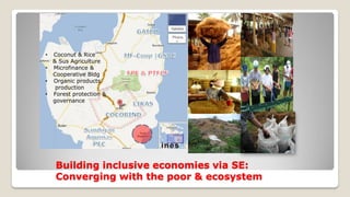 Building inclusive economies via SE:
Converging with the poor & ecosystem
• Coconut & Rice
& Sus Agriculture
• Microfinance &
Cooperative Bldg
• Organic products
production
• Forest protection &
governance
 