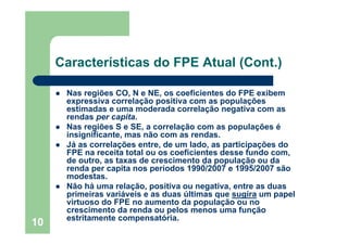 10
Características do FPE Atual (Cont.)
Nas regiões CO, N e NE, os coeficientes do FPE exibem
expressiva correlação positiva com as populações
estimadas e uma moderada correlação negativa com as
rendas per capita.
Nas regiões S e SE, a correlação com as populações é
insignificante, mas não com as rendas.
Já as correlações entre, de um lado, as participações do
FPE na receita total ou os coeficientes desse fundo com,
de outro, as taxas de crescimento da população ou da
renda per capita nos períodos 1990/2007 e 1995/2007 são
modestas.
Não há uma relação, positiva ou negativa, entre as duas
primeiras variáveis e as duas últimas que sugira um papel
virtuoso do FPE no aumento da população ou no
crescimento da renda ou pelos menos uma função
estritamente compensatória.
 
