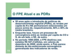 11
O FPE Atual e as PDRs
50 anos após a introdução de políticas de
desenvolvimento regional (PDRs), as rendas per
capita do N e NE permanecem estacionadas um
pouco acima de, respectivamente, 60% e 40% da
média brasileira.
Enquanto isso, houve um processo de
convergência entre as rendas per capita do CO e
S, de um lado, e SE, de outro.
No período 1990-2008, o FPE destinou aos
estados R$ 547,4 bilhões, em valores de
dezembro de 2008; ainda assim, o País parece
distante da tão-ambicionada convergência
generalizada dos indicadores de renda.
 