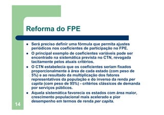 14
Reforma do FPE
Será preciso definir uma fórmula que permita ajustes
periódicos nos coeficientes de participação no FPE.
O principal exemplo de coeficientes variáveis pode ser
encontrado na sistemática prevista no CTN, revogada
tacitamente pelos atuais critérios.
O CTN estabelecia que os coeficientes seriam fixados
proporcionalmente à área de cada estado (com peso de
5%) e ao resultado da multiplicação dos fatores
representativos da população e do inverso da renda per
capita (com peso de 95%) - critérios clássicos de demanda
por serviços públicos.
Aquela sistemática favorecia os estados com área maior,
crescimento populacional mais acelerado e pior
desempenho em termos de renda per capita.
 