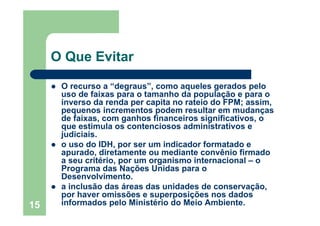 15
O Que Evitar
O recurso a “degraus”, como aqueles gerados pelo
uso de faixas para o tamanho da população e para o
inverso da renda per capita no rateio do FPM; assim,
pequenos incrementos podem resultar em mudanças
de faixas, com ganhos financeiros significativos, o
que estimula os contenciosos administrativos e
judiciais.
o uso do IDH, por ser um indicador formatado e
apurado, diretamente ou mediante convênio firmado
a seu critério, por um organismo internacional – o
Programa das Nações Unidas para o
Desenvolvimento.
a inclusão das áreas das unidades de conservação,
por haver omissões e superposições nos dados
informados pelo Ministério do Meio Ambiente.
 