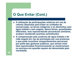16
O Que Evitar (Cont.)
A utilização de participações relativas em vez de
valores absolutos para tratar as unidades de
conservação, as terras indígenas e os domicílios sem
água tratada e sem esgoto; dessa forma, quantidades
diferentes, mas representando percentuais similares,
acabam recebendo quantias semelhantes.
A compensação pela ausência de água tratada e de
rede esgoto em vez da premiação por sua presença,
o que pode incentivar comportamentos perversos
por parte dos gestores públicos, que seriam mais
bem aquinhoados financeiramente se mantivessem
os serviços em questão aquém do demandado pela
sociedade,
 