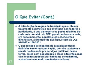17
O Que Evitar (Cont.)
A introdução de regras de transição que atribuam
tratamento assimétrico aos eventuais ganhadores e
perdedores, o que distorceria os pesos relativos de
cada ente no rateio do FPE, penalizando ainda mais,
em dado momento, aqueles cujos coeficientes
diminuíram, a exemplo do que houve com as LCs
91/1997 e 106/2001.
O uso isolado de medidas de capacidade fiscal,
definidas em termos per capita, por não captarem a
escala da demanda por serviços públicos; dessa
forma, entes com populações e áreas diferentes, mas
com receitas públicas por habitante semelhantes,
acabariam recebendo montantes similares.
 