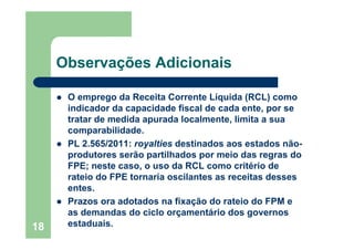 18
Observações Adicionais
O emprego da Receita Corrente Líquida (RCL) como
indicador da capacidade fiscal de cada ente, por se
tratar de medida apurada localmente, limita a sua
comparabilidade.
PL 2.565/2011: royalties destinados aos estados não-
produtores serão partilhados por meio das regras do
FPE; neste caso, o uso da RCL como critério de
rateio do FPE tornaria oscilantes as receitas desses
entes.
Prazos ora adotados na fixação do rateio do FPM e
as demandas do ciclo orçamentário dos governos
estaduais.
 