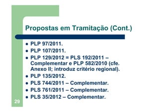 29
Propostas em Tramitação (Cont.)
PLP 97/2011.
PLP 107/2011.
PLP 129/2012 = PLS 192/2011 –
Complementar e PLP 582/2010 (cfe.
Anexo II; introduz critério regional).
PLP 135/2012.
PLS 744/2011 – Complementar.
PLS 761/2011 – Complementar.
PLS 35/2012 – Complementar.
 