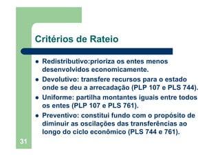 31
Critérios de Rateio
Redistributivo:prioriza os entes menos
desenvolvidos economicamente.
Devolutivo: transfere recursos para o estado
onde se deu a arrecadação (PLP 107 e PLS 744).
Uniforme: partilha montantes iguais entre todos
os entes (PLP 107 e PLS 761).
Preventivo: constitui fundo com o propósito de
diminuir as oscilações das transferências ao
longo do ciclo econômico (PLS 744 e 761).
 