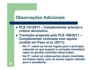 32
Observações Adicionais
PLS 741/2011 – Complementar prioriza o
critério devolutivo.
Transição proposta pelo PLS 766/2011 –
Complementar contrasta com aquela
contida em Paes et al. (2011):
– No 1º, valem as novas regras para o principal,
cabendo ao que superar a correção monetária
repor as perdas nominais observadas;
– No 2º, valem as cotas-partes atuais (mantidas
em bases reais), com as novas regras valendo
para o excedente.
 