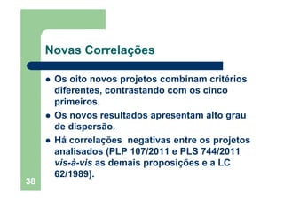 38
Novas Correlações
Os oito novos projetos combinam critérios
diferentes, contrastando com os cinco
primeiros.
Os novos resultados apresentam alto grau
de dispersão.
Há correlações negativas entre os projetos
analisados (PLP 107/2011 e PLS 744/2011
vis-à-vis as demais proposições e a LC
62/1989).
 