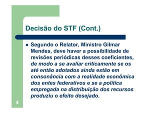 4
Decisão do STF (Cont.)
Segundo o Relator, Ministro Gilmar
Mendes, deve haver a possibilidade de
revisões periódicas desses coeficientes,
de modo a se avaliar criticamente se os
até então adotados ainda estão em
consonância com a realidade econômica
dos entes federativos e se a política
empregada na distribuição dos recursos
produziu o efeito desejado.
 
