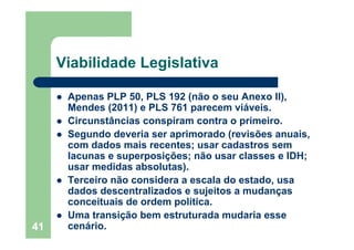 41
Viabilidade Legislativa
Apenas PLP 50, PLS 192 (não o seu Anexo II),
Mendes (2011) e PLS 761 parecem viáveis.
Circunstâncias conspiram contra o primeiro.
Segundo deveria ser aprimorado (revisões anuais,
com dados mais recentes; usar cadastros sem
lacunas e superposições; não usar classes e IDH;
usar medidas absolutas).
Terceiro não considera a escala do estado, usa
dados descentralizados e sujeitos a mudanças
conceituais de ordem política.
Uma transição bem estruturada mudaria esse
cenário.
 