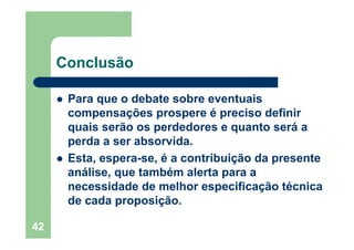 42
Conclusão
Para que o debate sobre eventuais
compensações prospere é preciso definir
quais serão os perdedores e quanto será a
perda a ser absorvida.
Esta, espera-se, é a contribuição da presente
análise, que também alerta para a
necessidade de melhor especificação técnica
de cada proposição.
 