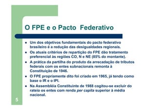 5
O FPE e o Pacto Federativo
Um dos objetivos fundamentais do pacto federativo
brasileiro é a redução das desigualdades regionais.
Os atuais critérios de repartição do FPE dão tratamento
preferencial às regiões CO, N e NE (85% do montante).
A prática da partilha do produto da arrecadação de tributos
federais com os entes subnacionais remonta à
Constituição de 1946.
O FPE propriamente dito foi criado em 1965, já tendo como
base o IR e o IPI.
Na Assembléia Constituinte de 1988 cogitou-se excluir do
rateio os entes com renda per capita superior à média
nacional.
 