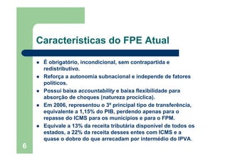 6
Características do FPE Atual
É obrigatório, incondicional, sem contrapartida e
redistributivo.
Reforça a autonomia subnacional e independe de fatores
políticos.
Possui baixa accountability e baixa flexibilidade para
absorção de choques (natureza procíclica).
Em 2006, representou o 3º principal tipo de transferência,
equivalente a 1,15% do PIB, perdendo apenas para o
repasse do ICMS para os municípios e para o FPM.
Equivale a 13% da receita tributária disponível de todos os
estados, a 22% da receita desses entes com ICMS e a
quase o dobro do que arrecadam por intermédio do IPVA.
 
